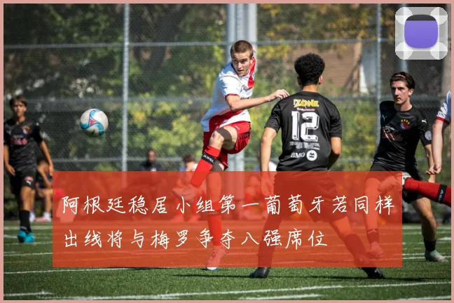阿根廷稳居小组第一葡萄牙若同样出线将与梅罗争夺八强席位