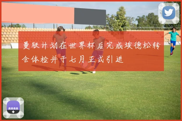曼联计划在世界杯后完成埃德松转会体检并于七月正式引进