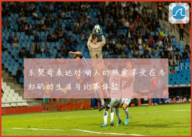 东契奇表达对湖人的热爱享受在洛杉矶的生活与比赛体验