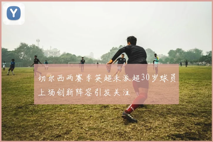 切尔西两赛季英超未派超30岁球员上场创新阵容引发关注