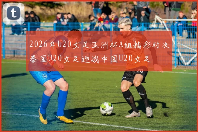 2026年U20女足亚洲杯A组精彩对决泰国U20女足迎战中国U20女足