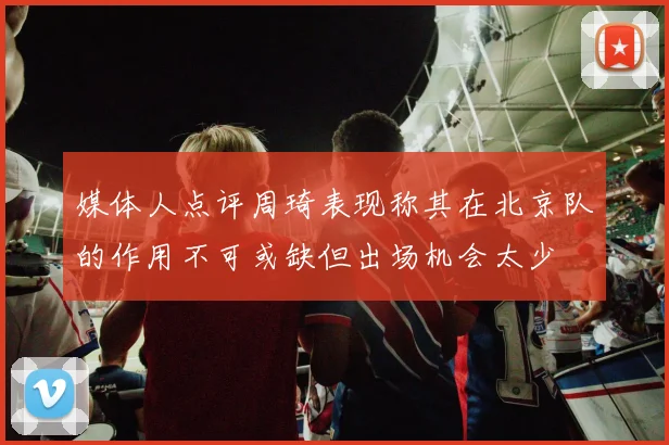 媒体人点评周琦表现称其在北京队的作用不可或缺但出场机会太少