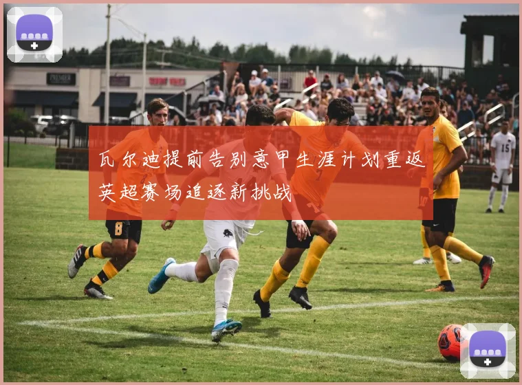 瓦尔迪提前告别意甲生涯计划重返英超赛场追逐新挑战