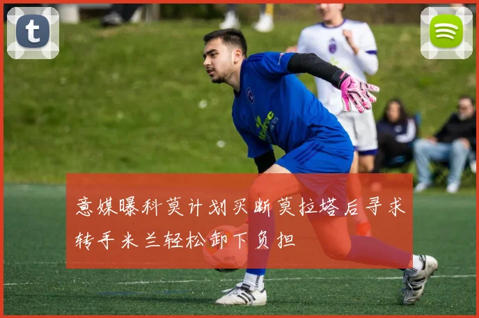 意媒曝科莫计划买断莫拉塔后寻求转手米兰轻松卸下负担