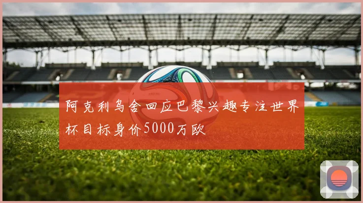 阿克利乌舍回应巴黎兴趣专注世界杯目标身价5000万欧