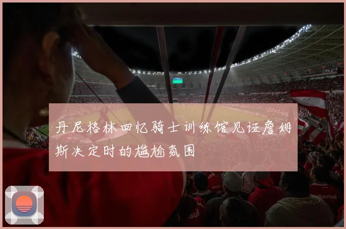 丹尼格林回忆骑士训练馆见证詹姆斯决定时的尴尬氛围