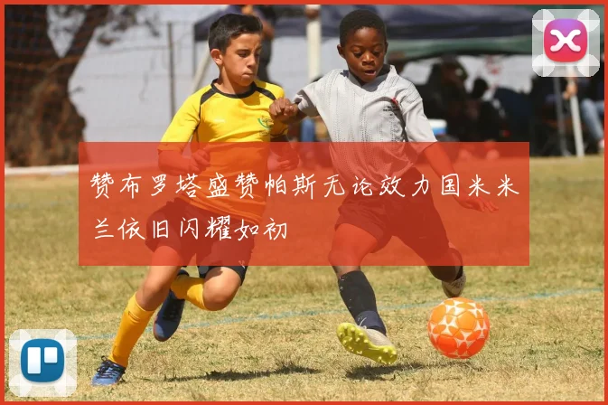赞布罗塔盛赞帕斯无论效力国米米兰依旧闪耀如初
