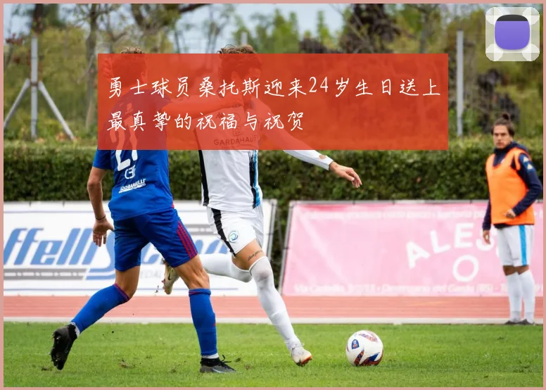 勇士球员桑托斯迎来24岁生日送上最真挚的祝福与祝贺