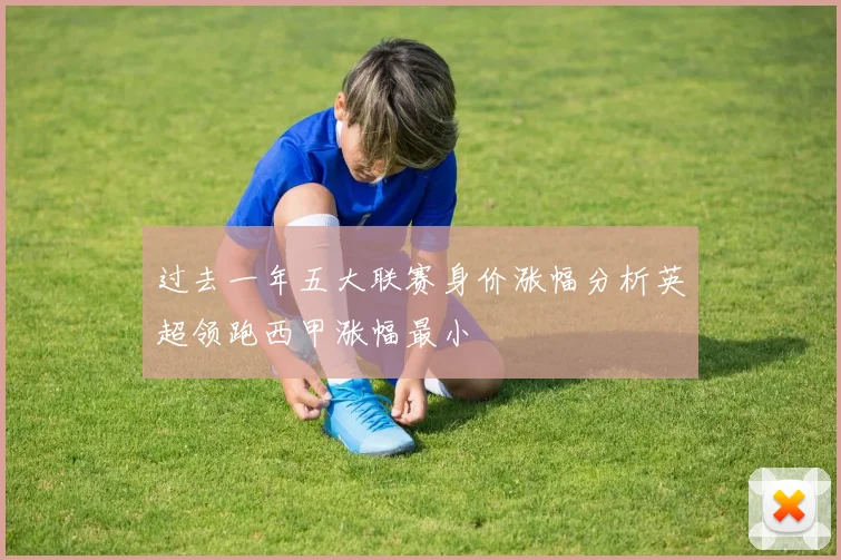 过去一年五大联赛身价涨幅分析英超领跑西甲涨幅最小