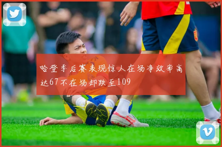 哈登季后赛表现惊人在场净效率高达67不在场却跌至109