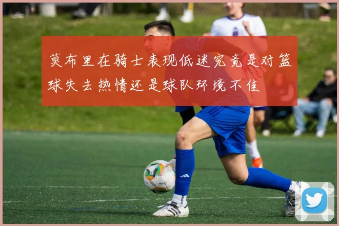 莫布里在骑士表现低迷究竟是对篮球失去热情还是球队环境不佳