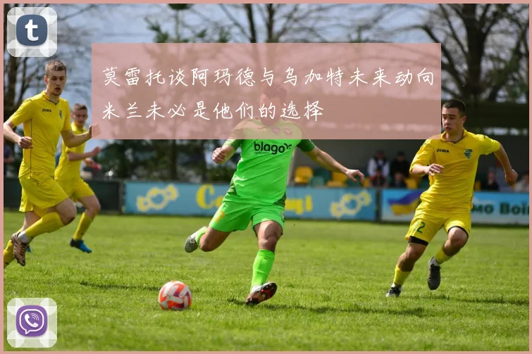 莫雷托谈阿玛德与乌加特未来动向米兰未必是他们的选择