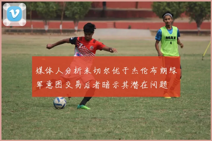 媒体人分析米切尔优于杰伦布朗绿军意图交易后者暗示其潜在问题