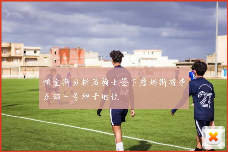 帕金斯分析若骑士签下詹姆斯将夺东部一号种子地位
