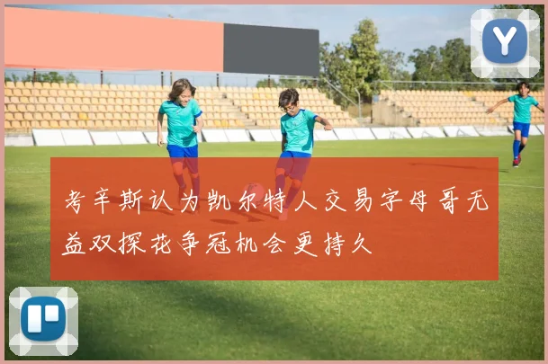 考辛斯认为凯尔特人交易字母哥无益双探花争冠机会更持久