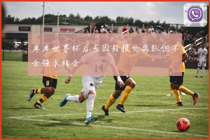 库库世界杯后或因好报价离队但不会强求转会
