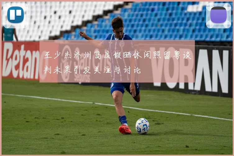 王少杰济州岛度假晒休闲照留粤谈判未果引发关注与讨论