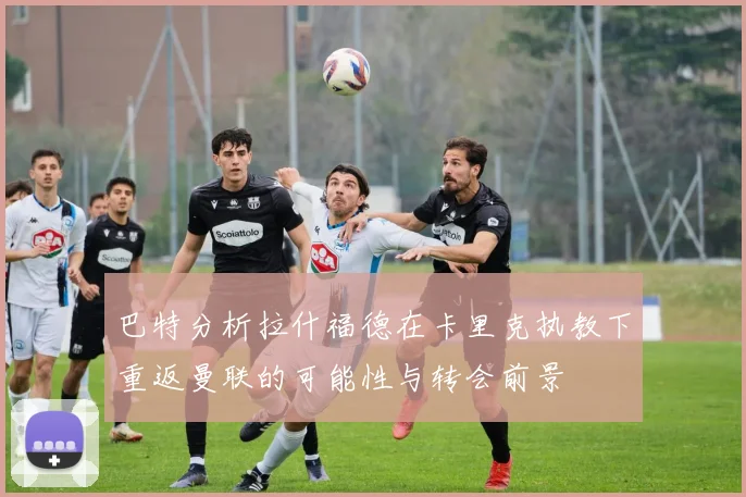 巴特分析拉什福德在卡里克执教下重返曼联的可能性与转会前景