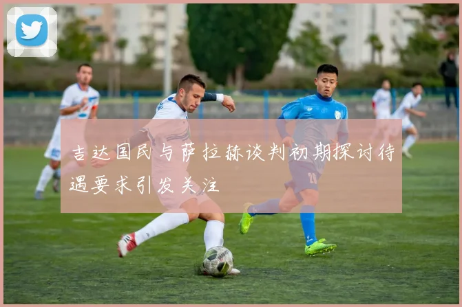 吉达国民与萨拉赫谈判初期探讨待遇要求引发关注