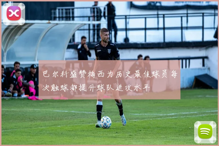 巴尔科盛赞梅西为历史最佳球员每次触球都提升球队进攻水平