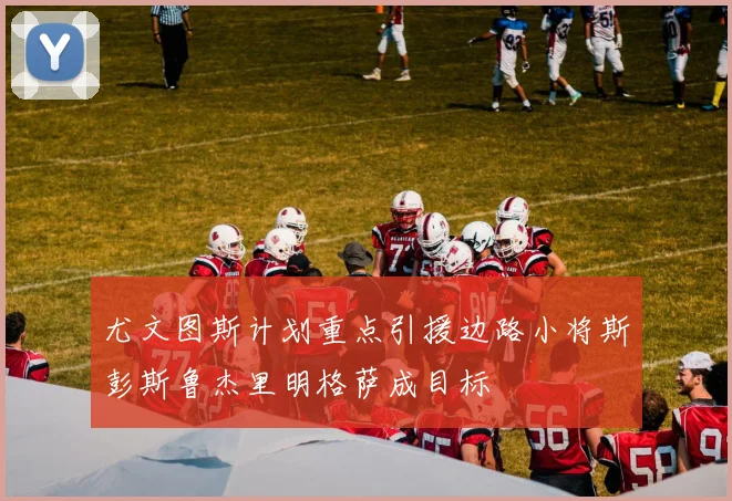 尤文图斯计划重点引援边路小将斯彭斯鲁杰里明格萨成目标