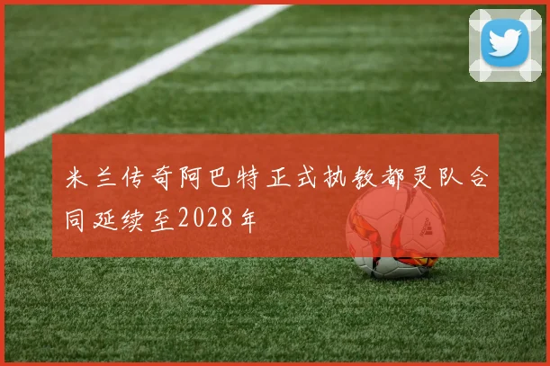 米兰传奇阿巴特正式执教都灵队合同延续至2028年