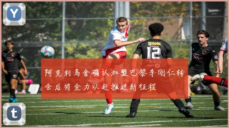 阿克利乌舍确认加盟巴黎李刚仁转会后将全力以赴推进新征程