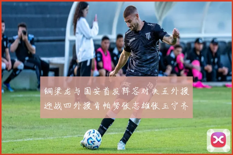 铜梁龙与国安首发阵容对决五外援迎战四外援肯帕努张志雄张玉宁齐上阵