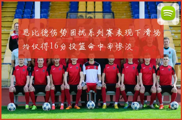 恩比德伤势困扰系列赛表现下滑场均仅得16分投篮命中率惨淡