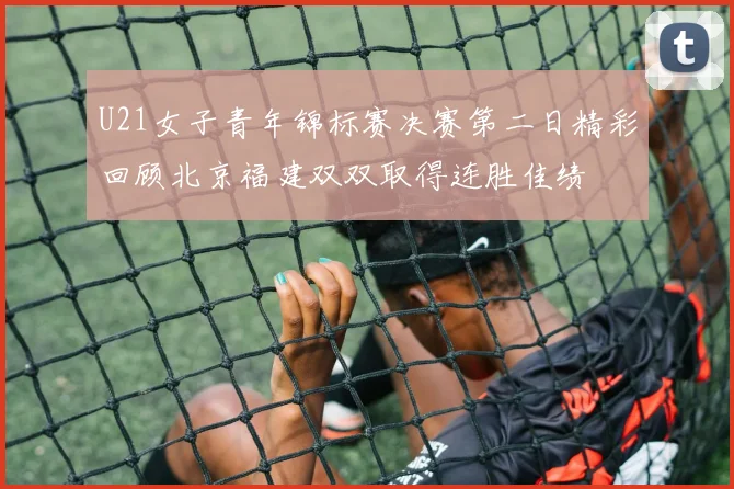 U21女子青年锦标赛决赛第二日精彩回顾北京福建双双取得连胜佳绩