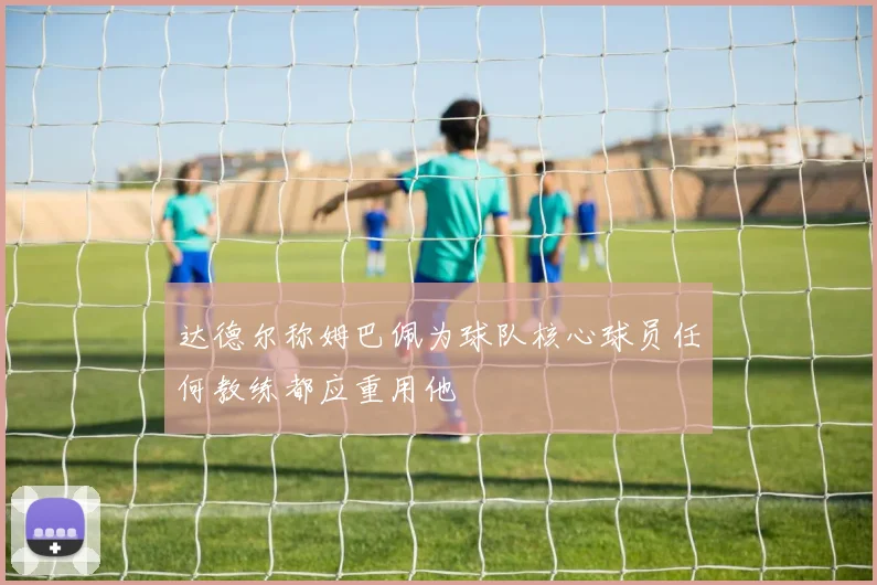 达德尔称姆巴佩为球队核心球员任何教练都应重用他
