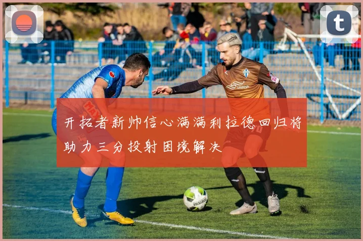 开拓者新帅信心满满利拉德回归将助力三分投射困境解决