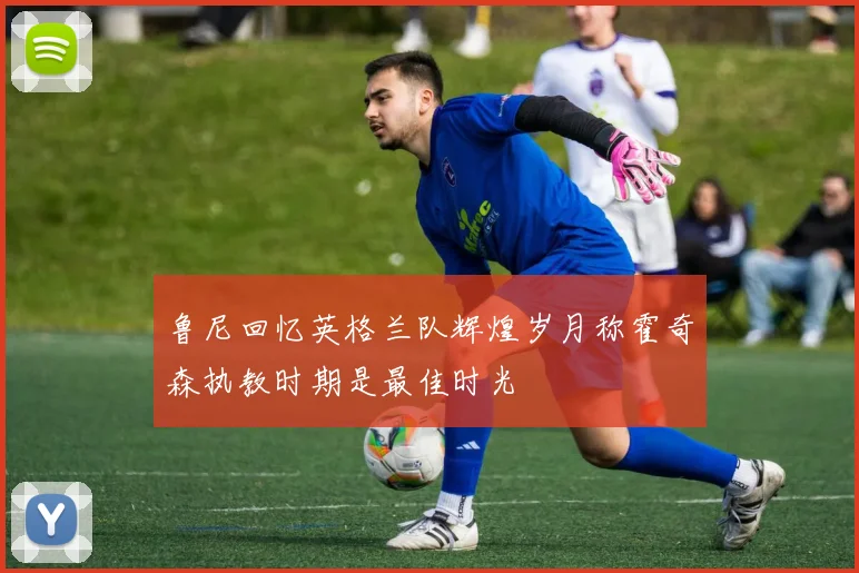鲁尼回忆英格兰队辉煌岁月称霍奇森执教时期是最佳时光